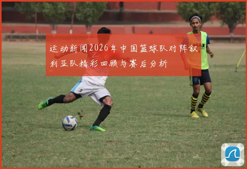 运动新闻2026年中国篮球队对阵叙利亚队精彩回顾与赛后分析