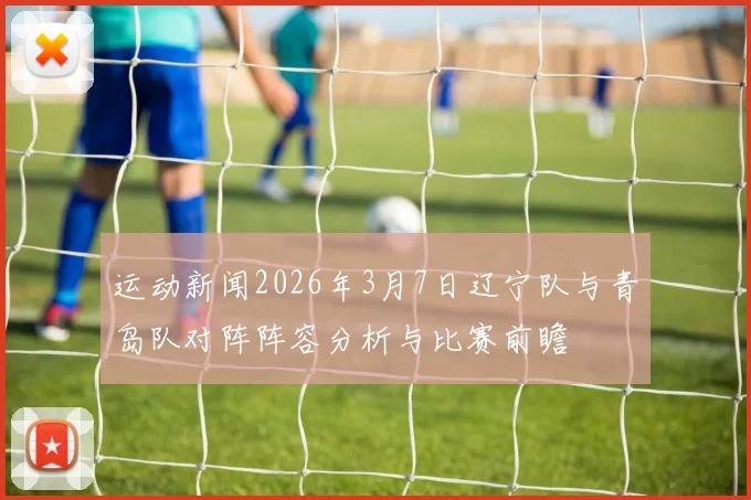 运动新闻2026年3月7日辽宁队与青岛队对阵阵容分析与比赛前瞻
